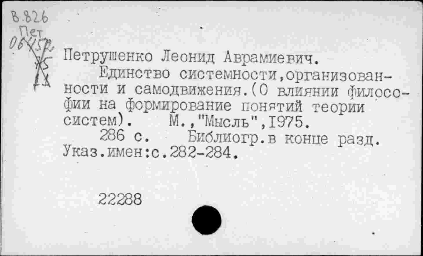 ﻿Петрушенко Леонид Аврамиевич.
Единство системности,организованности и самодвижения.(О влиянии Философии на формирование понятий теории систем). М.,"Мысль",1975.
286 с. Библиогр.в конце разд. Ука з.имен:с.282-284.
22288